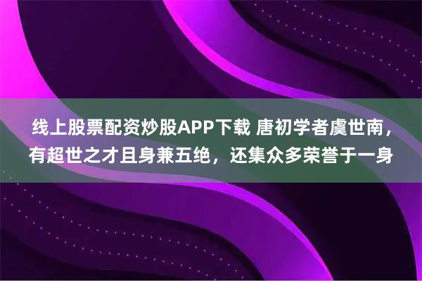 线上股票配资炒股APP下载 唐初学者虞世南，有超世之才且身兼五绝，还集众多荣誉于一身