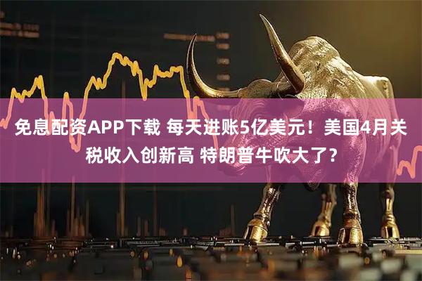 免息配资APP下载 每天进账5亿美元！美国4月关税收入创新高 特朗普牛吹大了？