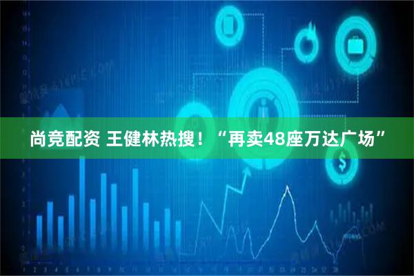 尚竞配资 王健林热搜！“再卖48座万达广场”