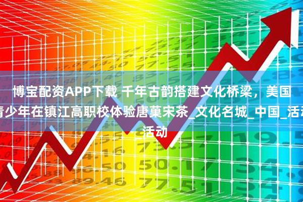 博宝配资APP下载 千年古韵搭建文化桥梁，美国青少年在镇江高职校体验唐菓宋茶_文化名城_中国_活动