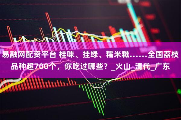 易融网配资平台 桂味、挂绿、糯米糍……全国荔枝品种超700个，你吃过哪些？_火山_清代_广东