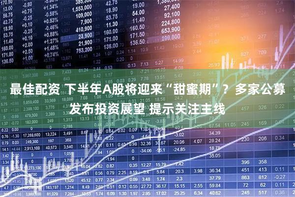 最佳配资 下半年A股将迎来“甜蜜期”？多家公募发布投资展望 提示关注主线