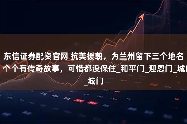东信证券配资官网 抗美援朝，为兰州留下三个地名，个个有传奇故事，可惜都没保住_和平门_迎恩门_城门