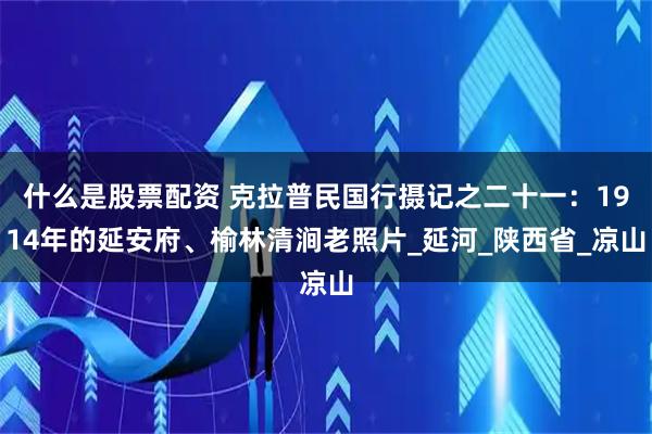 什么是股票配资 克拉普民国行摄记之二十一：1914年的延安府、榆林清涧老照片_延河_陕西省_凉山