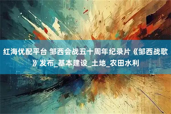 红海优配平台 邹西会战五十周年纪录片《邹西战歌》发布_基本建设_土地_农田水利