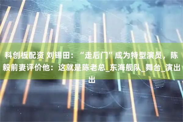 科创板配资 刘锡田：“走后门”成为特型演员，陈毅前妻评价他：这就是陈老总_东海舰队_舞台_演出