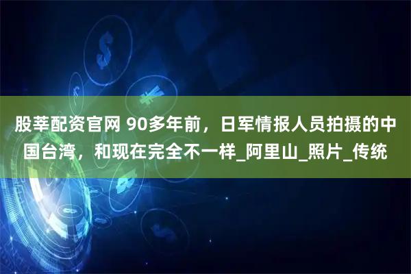 股莘配资官网 90多年前，日军情报人员拍摄的中国台湾，和现在完全不一样_阿里山_照片_传统