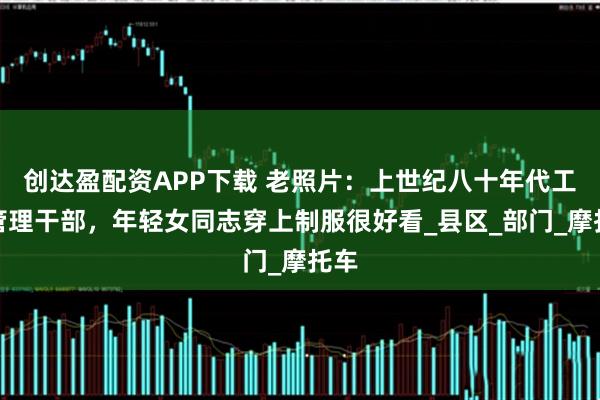 创达盈配资APP下载 老照片：上世纪八十年代工商管理干部，年轻女同志穿上制服很好看_县区_部门_摩托车