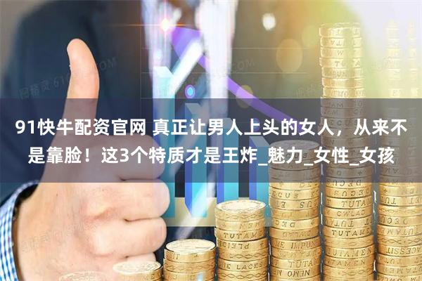 91快牛配资官网 真正让男人上头的女人，从来不是靠脸！这3个特质才是王炸_魅力_女性_女孩