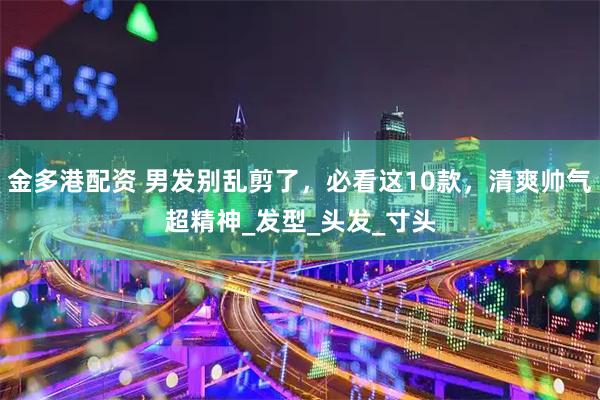 金多港配资 男发别乱剪了，必看这10款，清爽帅气超精神_发型_头发_寸头