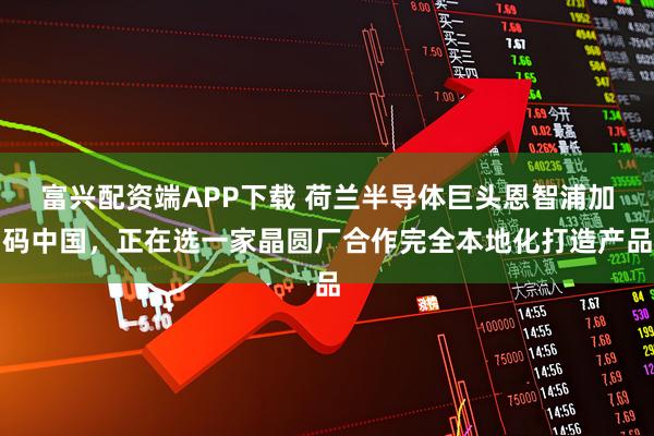富兴配资端APP下载 荷兰半导体巨头恩智浦加码中国，正在选一家晶圆厂合作完全本地化打造产品