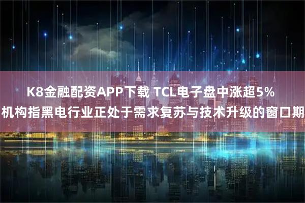 K8金融配资APP下载 TCL电子盘中涨超5% 机构指黑电行业正处于需求复苏与技术升级的窗口期