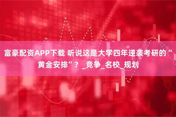富豪配资APP下载 听说这是大学四年逆袭考研的“黄金安排”？_竞争_名校_规划