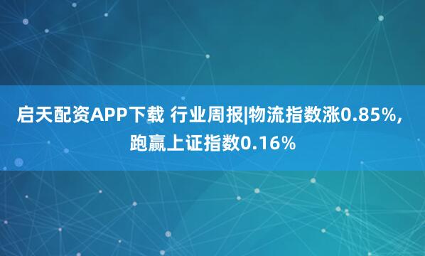 启天配资APP下载 行业周报|物流指数涨0.85%, 跑赢上证指数0.16%