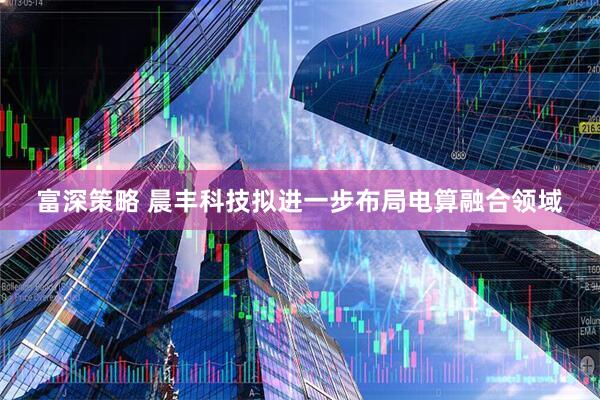 富深策略 晨丰科技拟进一步布局电算融合领域