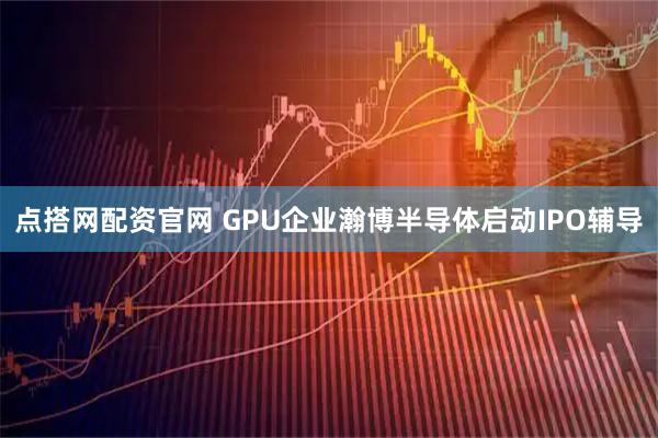 点搭网配资官网 GPU企业瀚博半导体启动IPO辅导