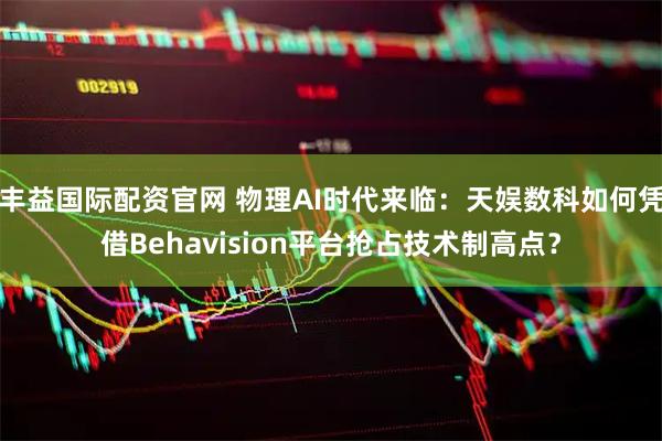 丰益国际配资官网 物理AI时代来临：天娱数科如何凭借Behavision平台抢占技术制高点？