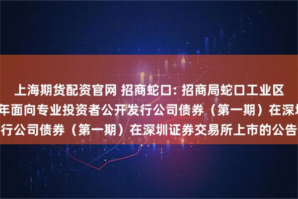 上海期货配资官网 招商蛇口: 招商局蛇口工业区控股股份有限公司2025年面向专业投资者公开发行公司债券（第一期）在深圳证券交易所上市的公告