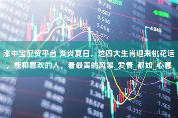 涨中宝配资平台 炎炎夏日，这四大生肖迎来桃花运，能和喜欢的人，看最美的风景_爱情_都如_心意