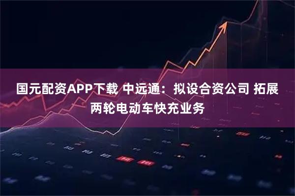 国元配资APP下载 中远通:拟设合资公司 拓展两轮电动车快充业务