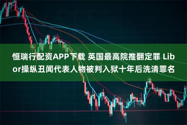 恒瑞行配资APP下载 英国最高院推翻定罪 Libor操纵丑闻代表人物被判入狱十年后洗清罪名