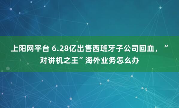 上阳网平台 6.28亿出售西班牙子公司回血，“对讲机之王”海外业务怎么办