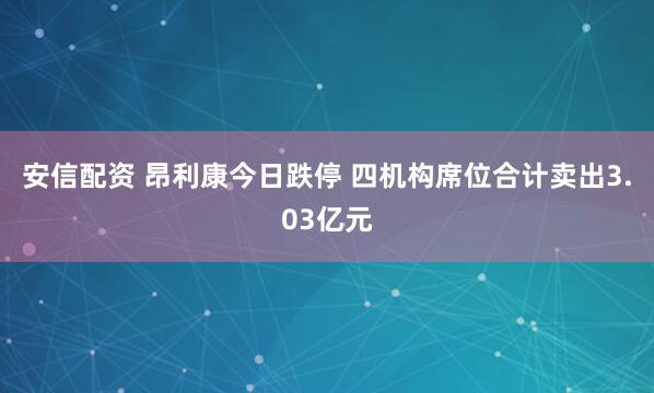 安信配资 昂利康今日跌停 四机构席位合计卖出3.03亿元