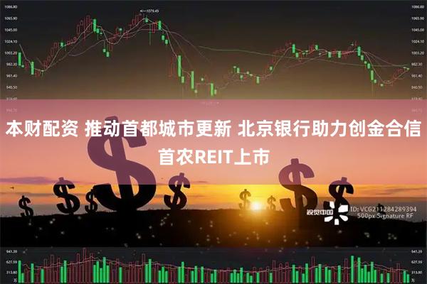 本财配资 推动首都城市更新 北京银行助力创金合信首农REIT上市