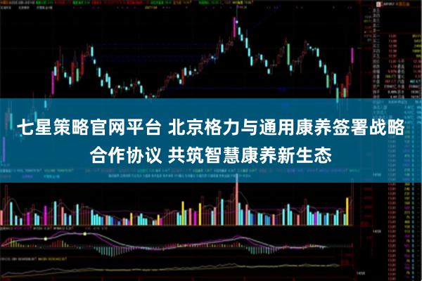 七星策略官网平台 北京格力与通用康养签署战略合作协议 共筑智慧康养新生态