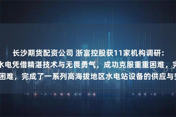 长沙期货配资公司 浙富控股获11家机构调研：在高海拔项目上，浙富水电凭借精湛技术与无畏勇气，成功克服重重困难，完成了一系列高海拔地区水电站设备的供应与安装（附调研问答）