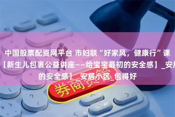 中国股票配资网平台 市妇联“好家风，健康行”课程预告来喽！【新生儿包裹公益讲座——给宝宝最初的安全感】_安居小区_包得好