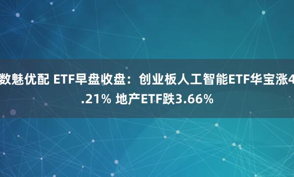 数魅优配 ETF早盘收盘：创业板人工智能ETF华宝涨4.21% 地产ETF跌3.66%