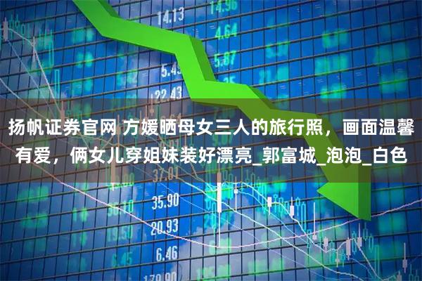 扬帆证券官网 方媛晒母女三人的旅行照,画面温馨有爱,俩女儿穿姐妹装好漂亮_郭富城_泡泡_白色