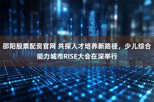 邵阳股票配资官网 共探人才培养新路径，少儿综合能力城市RISE大会在深举行