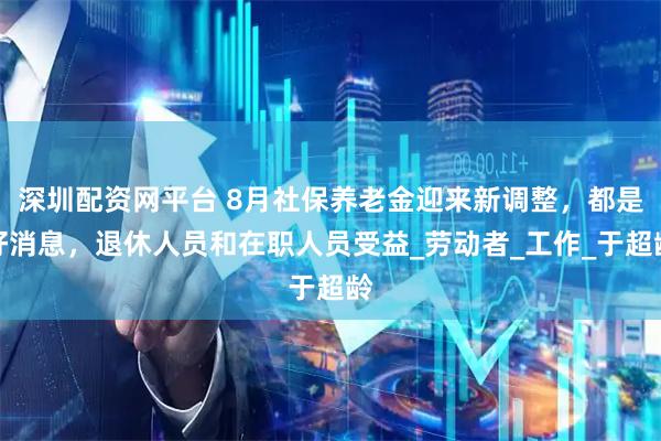 深圳配资网平台 8月社保养老金迎来新调整，都是好消息，退休人员和在职人员受益_劳动者_工作_于超龄