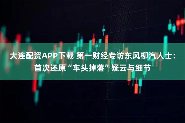 大连配资APP下载 第一财经专访东风柳汽人士：首次还原“车头掉落”疑云与细节