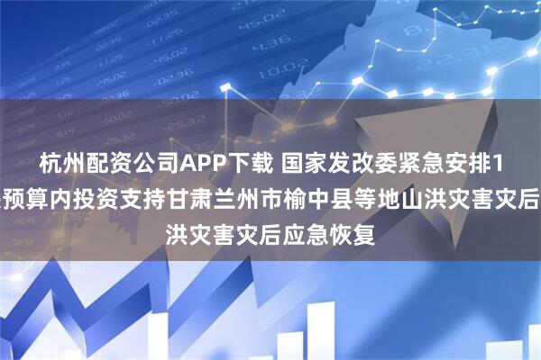 杭州配资公司APP下载 国家发改委紧急安排1亿元中央预算内投资支持甘肃兰州市榆中县等地山洪灾害灾后应急恢复