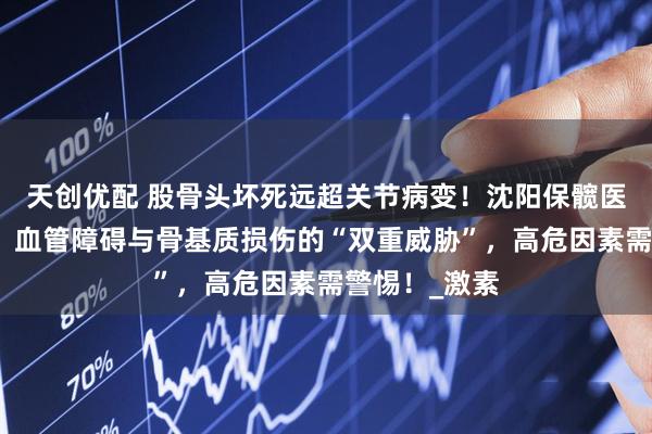 天创优配 股骨头坏死远超关节病变！沈阳保髋医院深度剖析：血管障碍与骨基质损伤的“双重威胁”，高危因素需警惕！_激素