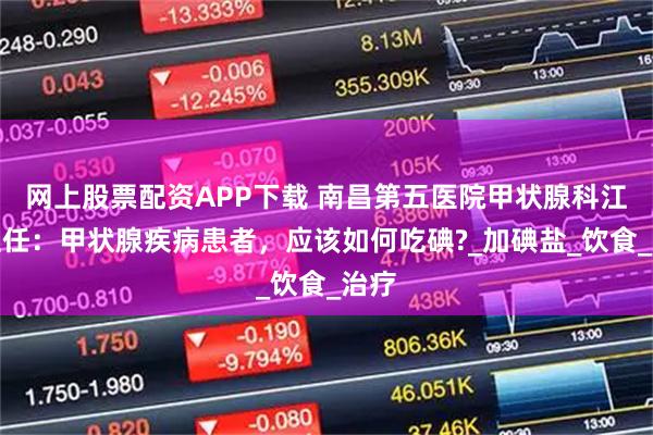 网上股票配资APP下载 南昌第五医院甲状腺科江辉主任:甲状腺疾病患者,应该如何吃碘?_加碘盐_饮食_治疗