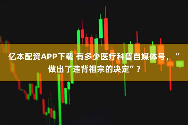 亿本配资APP下载 有多少医疗科普自媒体号，“做出了违背祖宗的决定”？