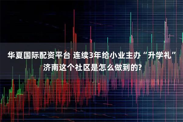 华夏国际配资平台 连续3年给小业主办“升学礼” 济南这个社区是怎么做到的?