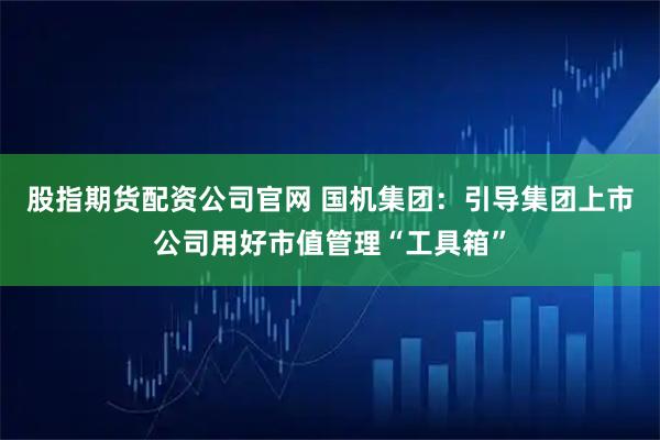 股指期货配资公司官网 国机集团：引导集团上市公司用好市值管理“工具箱”