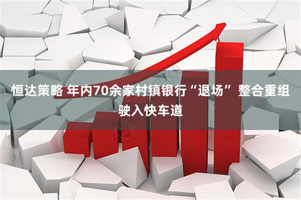 恒达策略 年内70余家村镇银行“退场” 整合重组驶入快车道