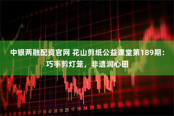 中银两融配资官网 花山剪纸公益课堂第189期：巧手剪灯笼，非遗润心田