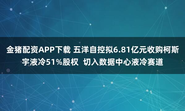金猪配资APP下载 五洋自控拟6.81亿元收购柯斯宇液冷51%股权  切入数据中心液冷赛道