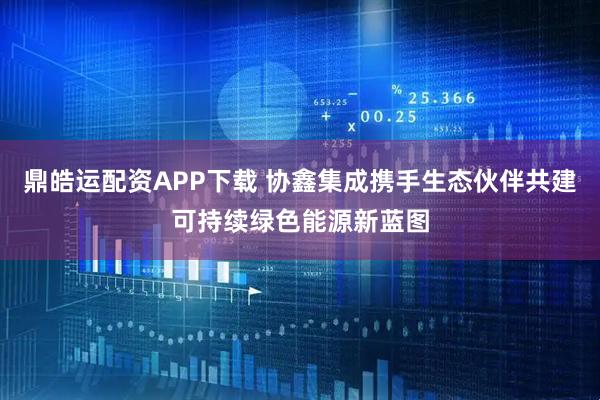 鼎皓运配资APP下载 协鑫集成携手生态伙伴共建可持续绿色能源新蓝图